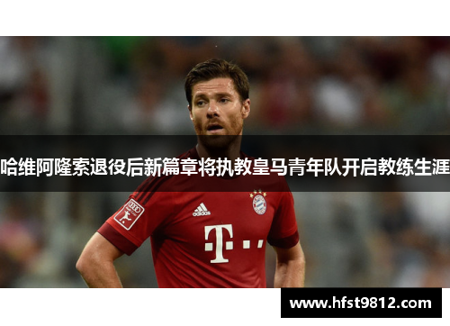 哈维阿隆索退役后新篇章将执教皇马青年队开启教练生涯