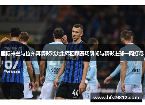 国际米兰与拉齐奥精彩对决集锦回顾赛场瞬间与精彩进球一网打尽