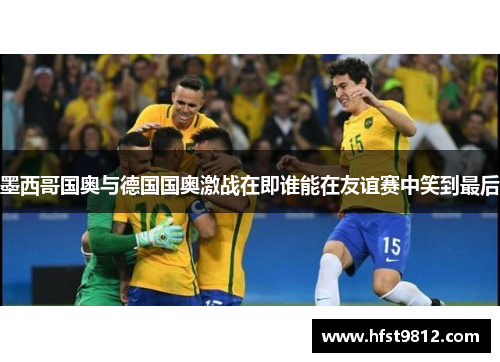 墨西哥国奥与德国国奥激战在即谁能在友谊赛中笑到最后