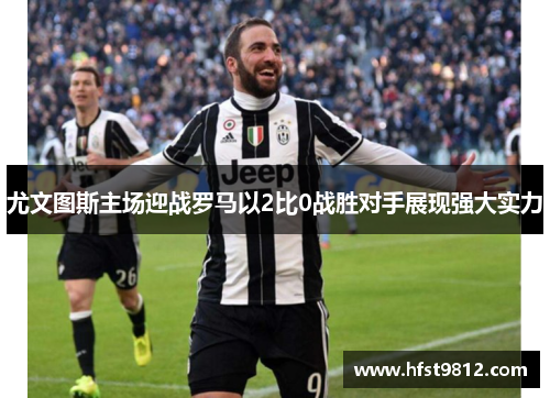 尤文图斯主场迎战罗马以2比0战胜对手展现强大实力