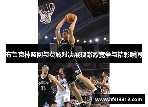 布鲁克林篮网与费城对决展现激烈竞争与精彩瞬间