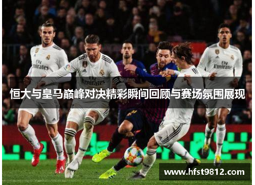 恒大与皇马巅峰对决精彩瞬间回顾与赛场氛围展现