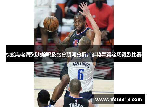 快船与老鹰对决前瞻及比分预测分析，谁将赢得这场激烈比赛