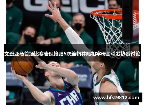 文班亚马首场比赛表现抢眼5次盖帽并隔扣字母哥引发热烈讨论